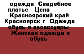  одежда. Свадебное платье › Цена ­ 10 000 - Красноярский край, Красноярск г. Одежда, обувь и аксессуары » Женская одежда и обувь   